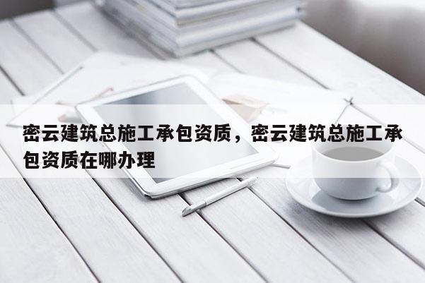 密云建筑總施工承包資質(zhì)，密云建筑總施工承包資質(zhì)在哪辦理