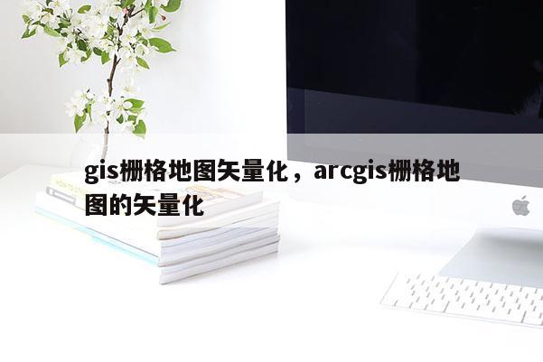 gis柵格地圖矢量化，arcgis柵格地圖的矢量化