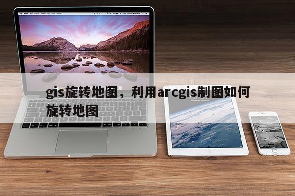 gis旋轉(zhuǎn)地圖，利用arcgis制圖如何旋轉(zhuǎn)地圖