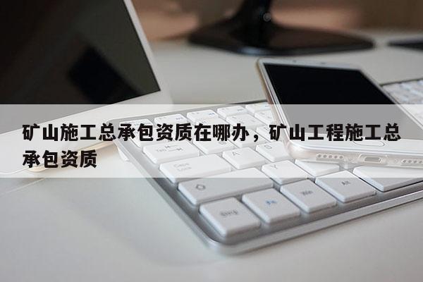 礦山施工總承包資質(zhì)在哪辦，礦山工程施工總承包資質(zhì)