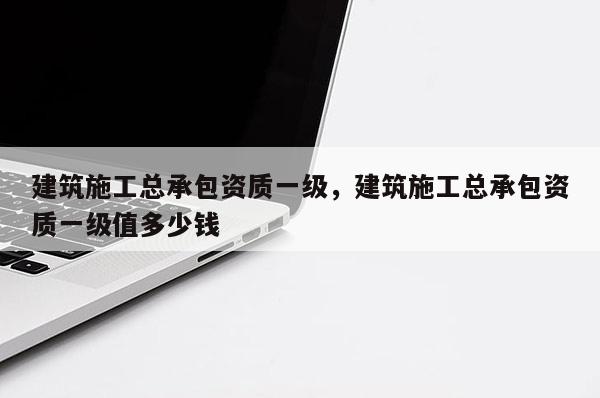 建筑施工總承包資質(zhì)一級，建筑施工總承包資質(zhì)一級值多少錢