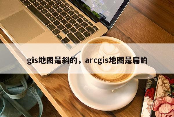 gis地圖是斜的，arcgis地圖是扁的