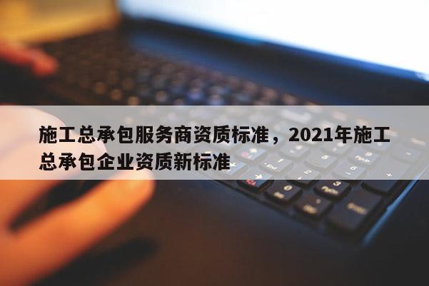 施工總承包服務商資質標準，2021年施工總承包企業(yè)資質新標準