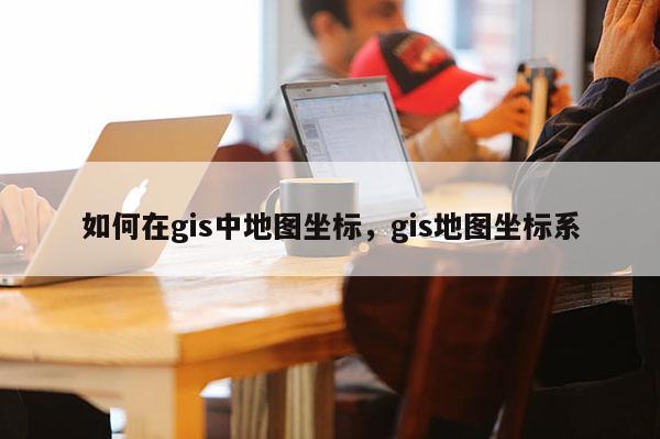如何在gis中地圖坐標，gis地圖坐標系