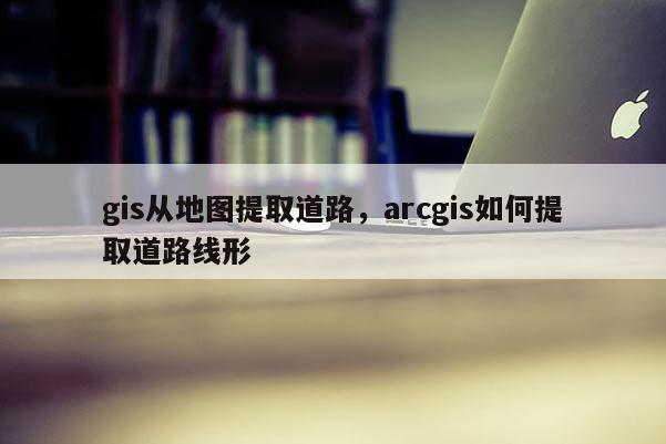 gis從地圖提取道路，arcgis如何提取道路線形