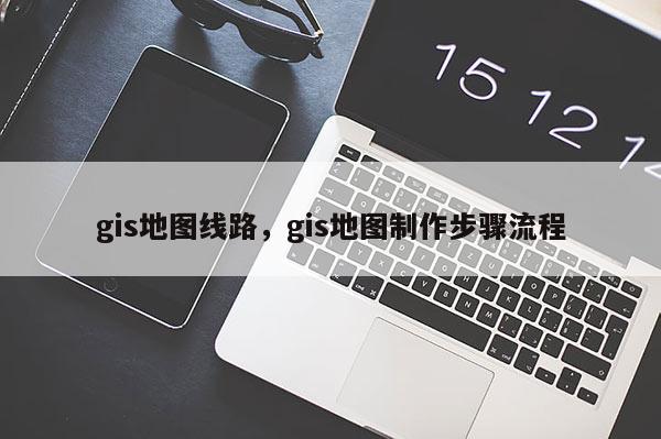 gis地圖線路，gis地圖制作步驟流程