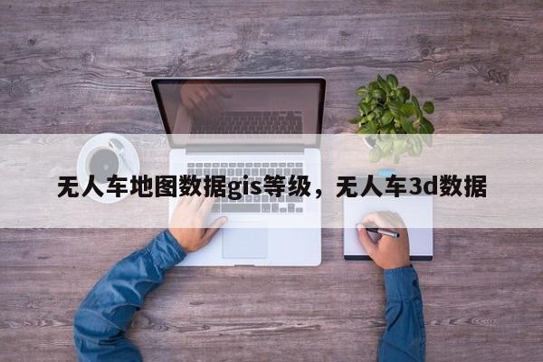無人車地圖數(shù)據(jù)gis等級(jí)，無人車3d數(shù)據(jù)