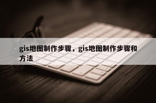 gis地圖制作步驟，gis地圖制作步驟和方法