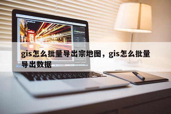 gis怎么批量導出宗地圖，gis怎么批量導出數據