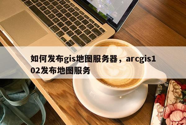 如何發布gis地圖服務器，arcgis102發布地圖服務