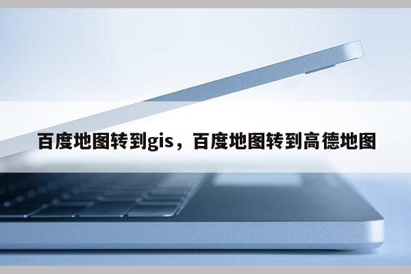 百度地圖轉到gis，百度地圖轉到高德地圖