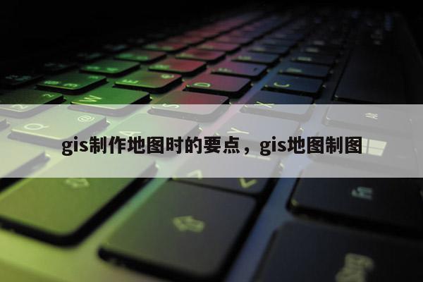gis制作地圖時的要點，gis地圖制圖