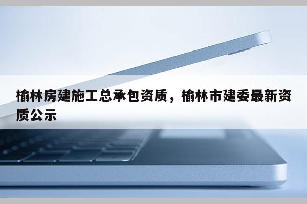 榆林房建施工總承包資質，榆林市建委最新資質公示
