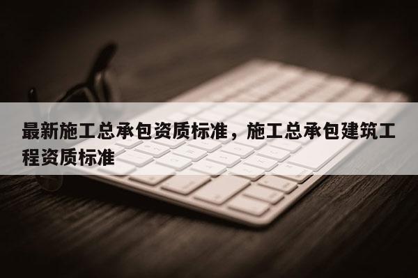 最新施工總承包資質標準，施工總承包建筑工程資質標準