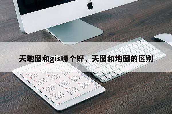 天地圖和gis哪個好，天圖和地圖的區別