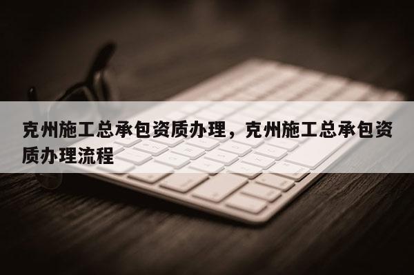 克州施工總承包資質辦理，克州施工總承包資質辦理流程