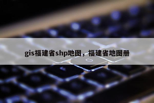 gis福建省shp地圖，福建省地圖冊