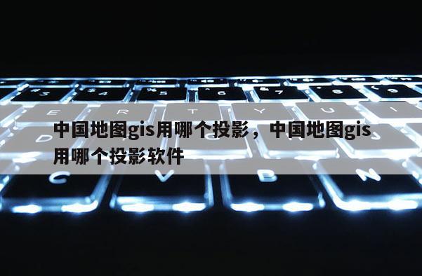 中國地圖gis用哪個投影，中國地圖gis用哪個投影軟件