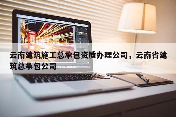 云南建筑施工總承包資質辦理公司，云南省建筑總承包公司
