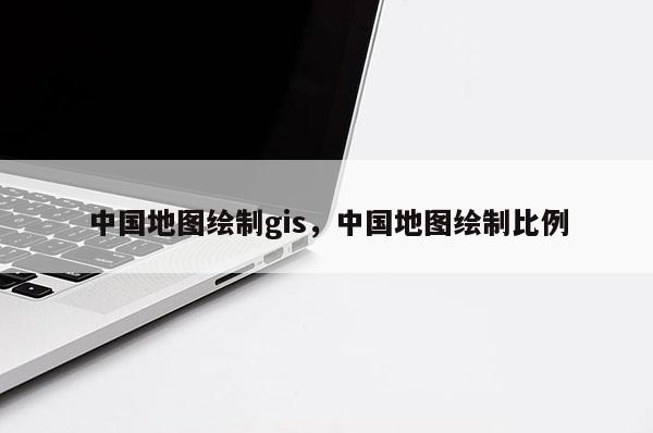 中國地圖繪制gis，中國地圖繪制比例