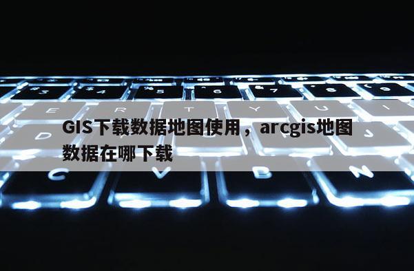 GIS下載數據地圖使用，arcgis地圖數據在哪下載