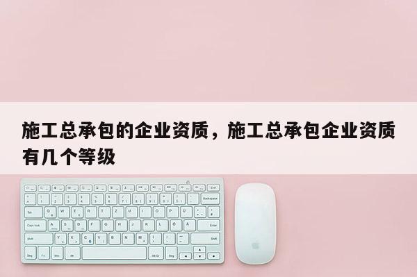 施工總承包的企業(yè)資質(zhì)，施工總承包企業(yè)資質(zhì)有幾個等級