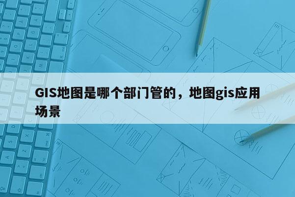 GIS地圖是哪個部門管的，地圖gis應用場景