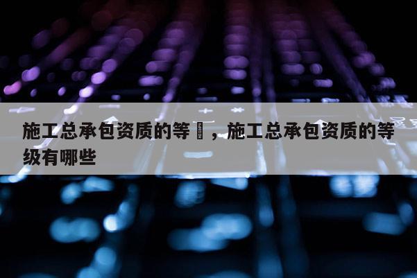 施工總承包資質的等級，施工總承包資質的等級有哪些
