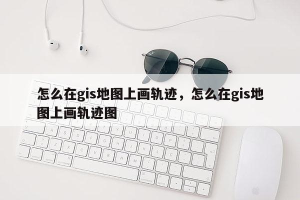 怎么在gis地圖上畫軌跡，怎么在gis地圖上畫軌跡圖