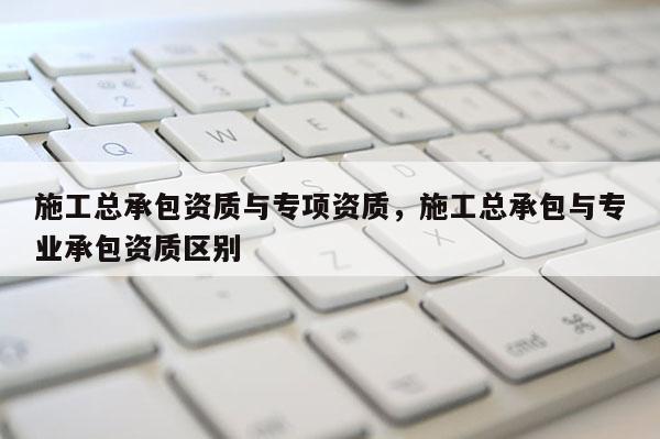 施工總承包資質與專項資質，施工總承包與專業承包資質區別