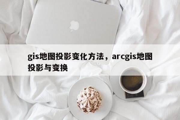 gis地圖投影變化方法，arcgis地圖投影與變換
