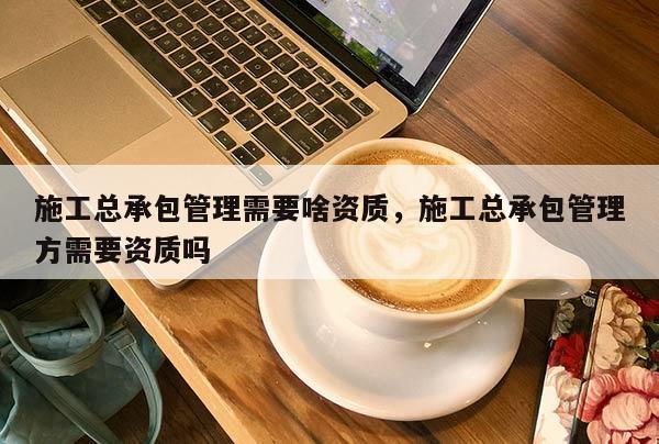 施工總承包管理需要啥資質，施工總承包管理方需要資質嗎