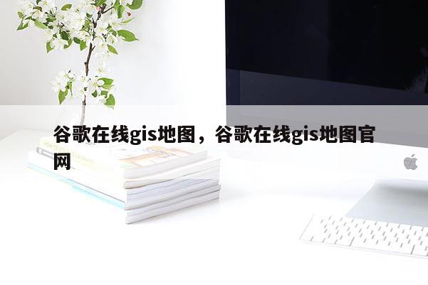 谷歌在線gis地圖，谷歌在線gis地圖官網