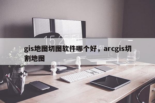 gis地圖切圖軟件哪個好，arcgis切割地圖