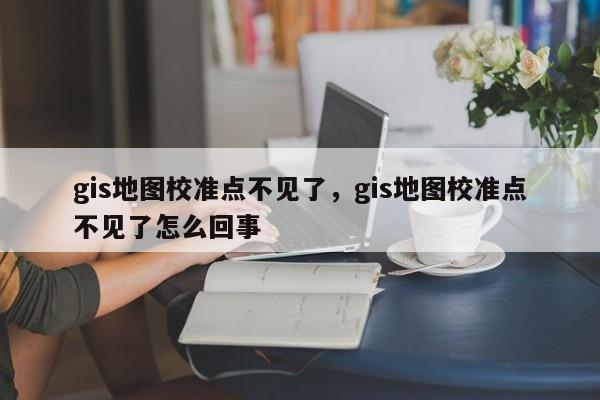 gis地圖校準(zhǔn)點不見了，gis地圖校準(zhǔn)點不見了怎么回事
