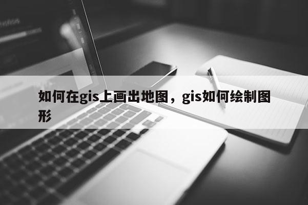 如何在gis上畫出地圖，gis如何繪制圖形