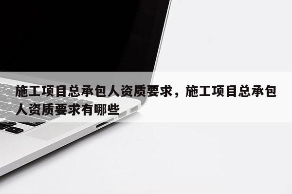 施工項目總承包人資質要求，施工項目總承包人資質要求有哪些