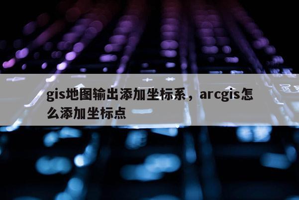 gis地圖輸出添加坐標系，arcgis怎么添加坐標點