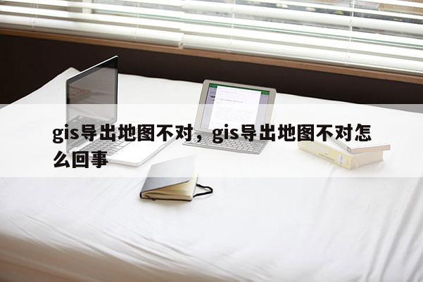 gis導(dǎo)出地圖不對，gis導(dǎo)出地圖不對怎么回事
