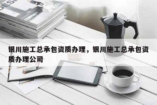 銀川施工總承包資質辦理，銀川施工總承包資質辦理公司
