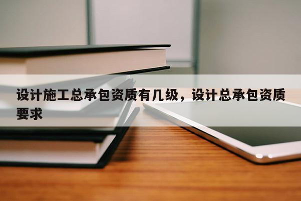 設計施工總承包資質有幾級，設計總承包資質要求
