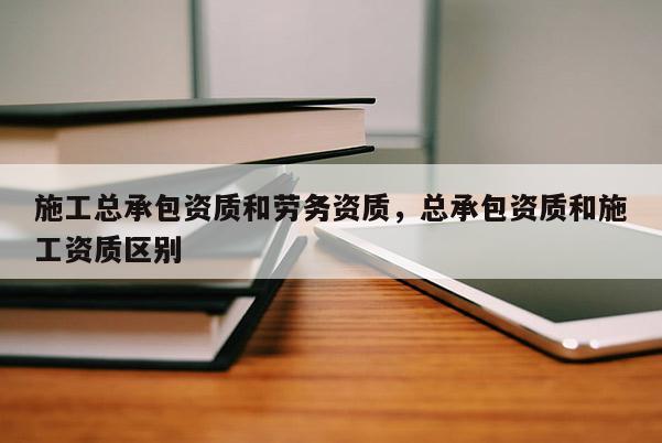 施工總承包資質(zhì)和勞務(wù)資質(zhì)，總承包資質(zhì)和施工資質(zhì)區(qū)別