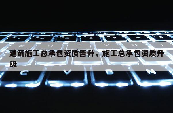 建筑施工總承包資質(zhì)晉升，施工總承包資質(zhì)升級